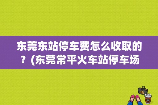 东莞东站停车费怎么收取的？(东莞常平火车站停车场收费吗)-图1
