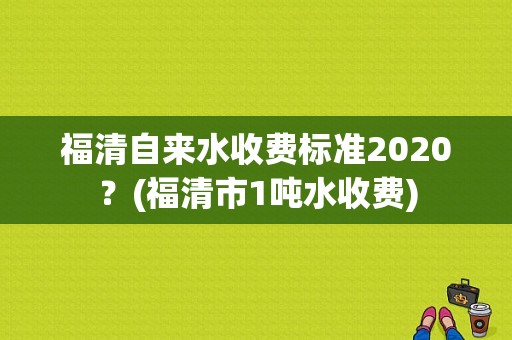 福清自来水收费标准2020？(福清市1吨水收费)-图1