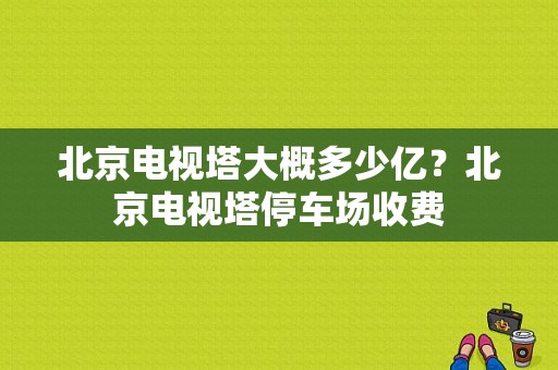 北京电视塔大概多少亿？北京电视塔停车场收费