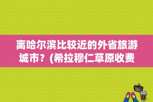 离哈尔滨比较近的外省旅游城市？(希拉穆仁草原收费么)