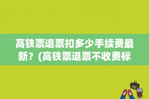 高铁票退票扣多少手续费最新？(高铁票退票不收费标准)