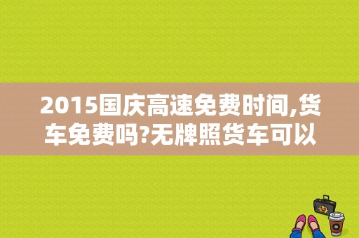 2015国庆高速免费时间,货车免费吗?无牌照货车可以上高速吗？2015国庆高速公路收费吗