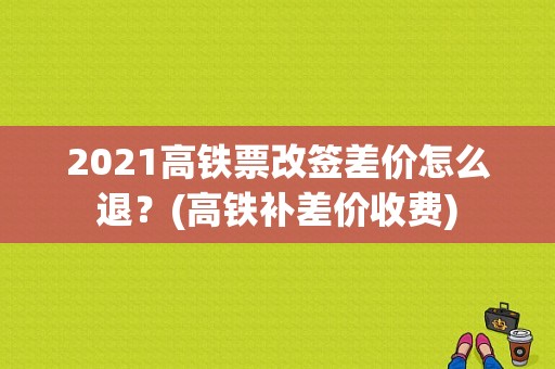 2021高铁票改签差价怎么退？(高铁补差价收费)