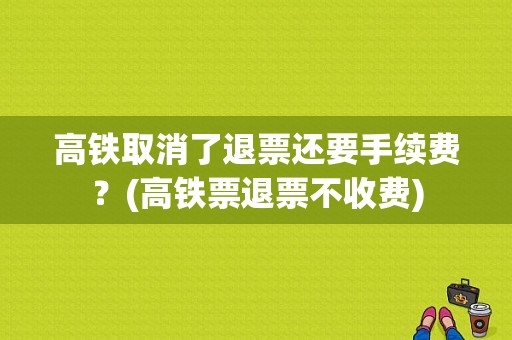 高铁取消了退票还要手续费？(高铁票退票不收费)