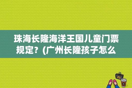 珠海长隆海洋王国儿童门票规定？(广州长隆孩子怎么收费吗)