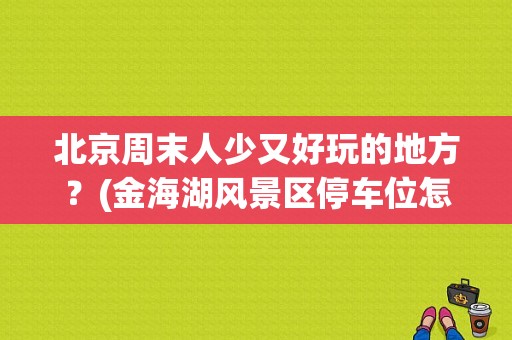 北京周末人少又好玩的地方？(金海湖风景区停车位怎么收费)