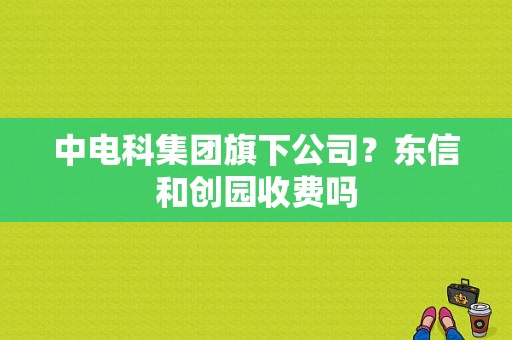 中电科集团旗下公司？东信和创园收费吗-图1