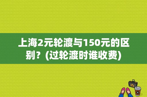 上海2元轮渡与150元的区别？(过轮渡时谁收费)