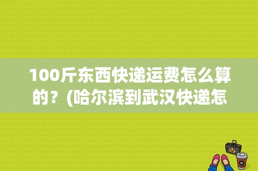 100斤东西快递运费怎么算的？(哈尔滨到武汉快递怎么收费)-图1