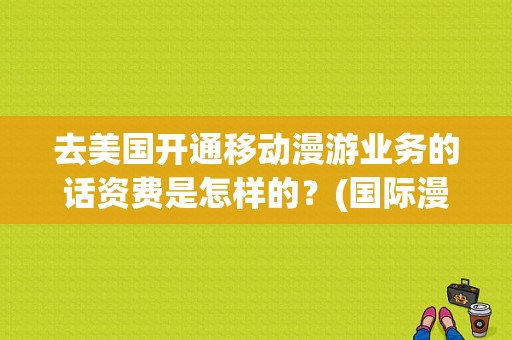 去美国开通移动漫游业务的话资费是怎样的？(国际漫游美国怎么收费)-图1