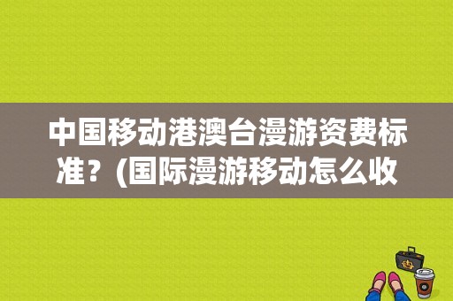 中国移动港澳台漫游资费标准？(国际漫游移动怎么收费标准)-图1