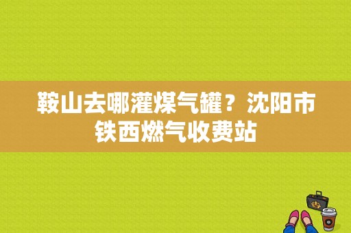 鞍山去哪灌煤气罐？沈阳市铁西燃气收费站