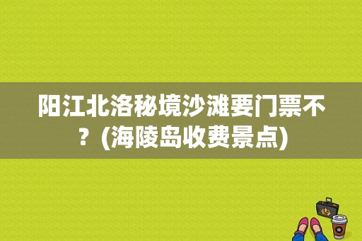 阳江北洛秘境沙滩要门票不？(海陵岛收费景点)