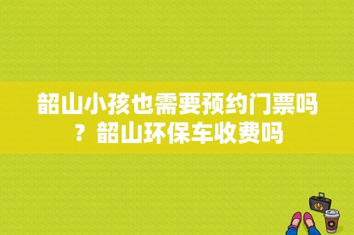 韶山小孩也需要预约门票吗？韶山环保车收费吗