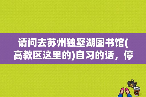 请问去苏州独墅湖图书馆(高教区这里的)自习的话，停车是否方便，是否必须有读者证才能停里面的车位呢？白鹭园停车收费吗-图1