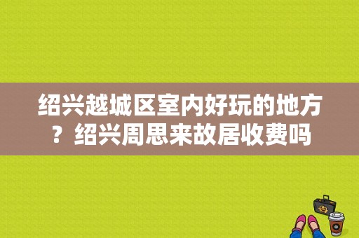 绍兴越城区室内好玩的地方？绍兴周思来故居收费吗