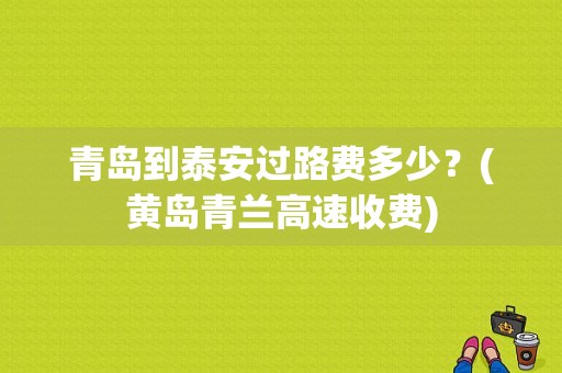 青岛到泰安过路费多少？(黄岛青兰高速收费)