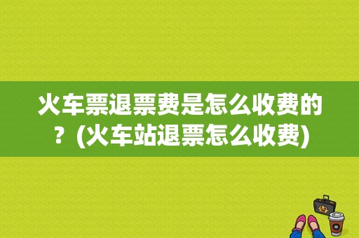 火车票退票费是怎么收费的？(火车站退票怎么收费)