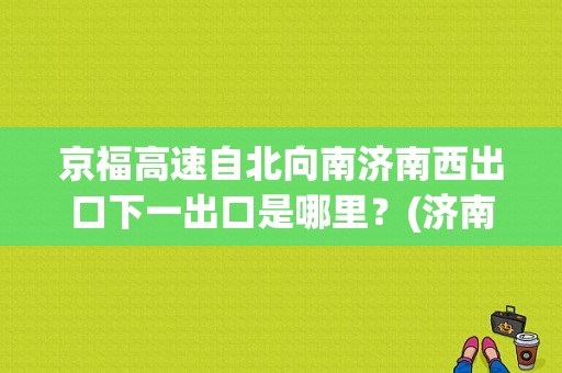 京福高速自北向南济南西出口下一出口是哪里？(济南南收费站 停车场)-图1