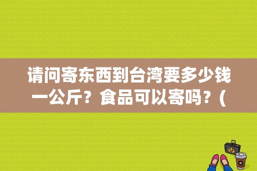 请问寄东西到台湾要多少钱一公斤？食品可以寄吗？(寄东西到台湾怎么收费)-图1