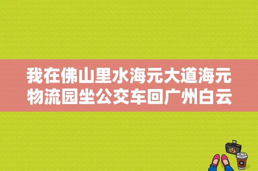 我在佛山里水海元大道海元物流园坐公交车回广州白云区石井庆丰收费站坐什么车？离里水最近的收费站