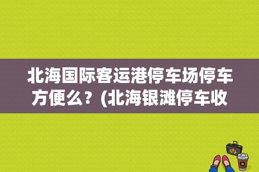 北海国际客运港停车场停车方便么？(北海银滩停车收费价)-图1
