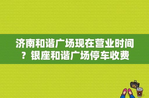济南和谐广场现在营业时间？银座和谐广场停车收费