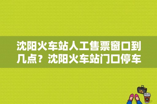 沈阳火车站人工售票窗口到几点？沈阳火车站门口停车场收费