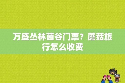 万盛丛林菌谷门票？蘑菇旅行怎么收费-图1