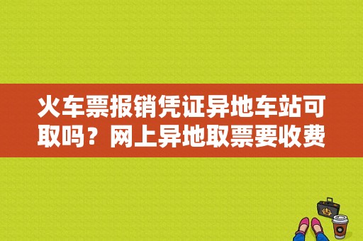 火车票报销凭证异地车站可取吗？网上异地取票要收费吗