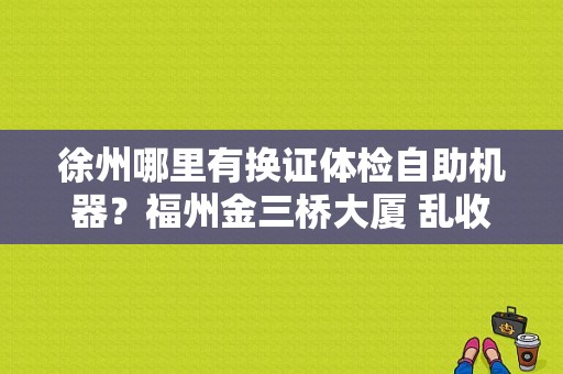 徐州哪里有换证体检自助机器？福州金三桥大厦 乱收费-图1