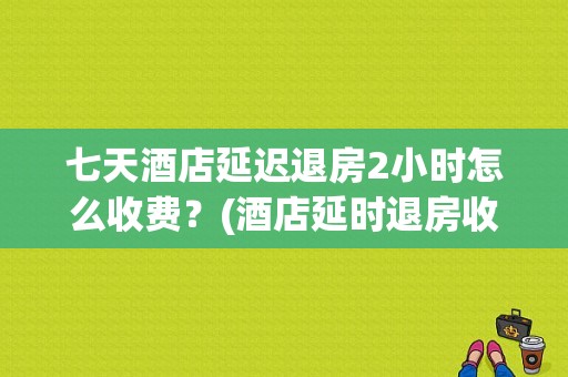 七天酒店延迟退房2小时怎么收费？(酒店延时退房收费)
