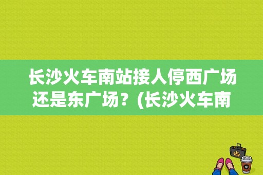 长沙火车南站接人停西广场还是东广场？(长沙火车南站附近停车场怎么收费标准)