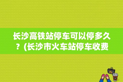 长沙高铁站停车可以停多久？(长沙市火车站停车收费)