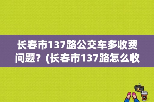 长春市137路公交车多收费问题？(长春市137路怎么收费)