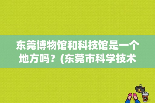 东莞博物馆和科技馆是一个地方吗？(东莞市科学技术博物馆要不要收费)