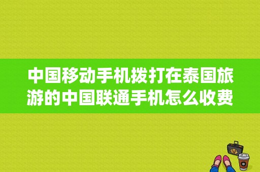 中国移动手机拨打在泰国旅游的中国联通手机怎么收费？(拨打泰国电话收费)