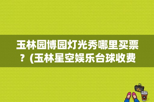玉林园博园灯光秀哪里买票？(玉林星空娱乐台球收费)