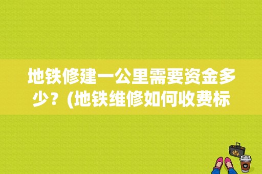 地铁修建一公里需要资金多少？(地铁维修如何收费标准)