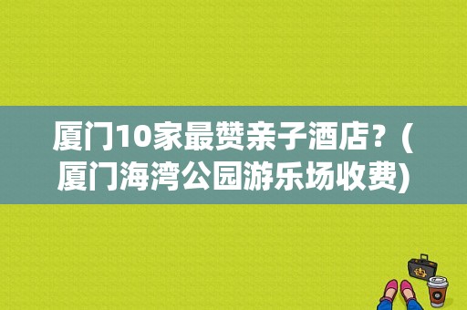 厦门10家最赞亲子酒店？(厦门海湾公园游乐场收费)