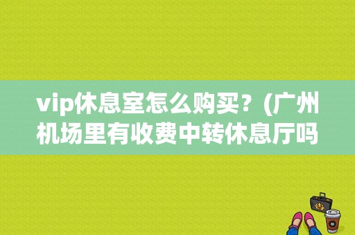 vip休息室怎么购买？(广州机场里有收费中转休息厅吗)