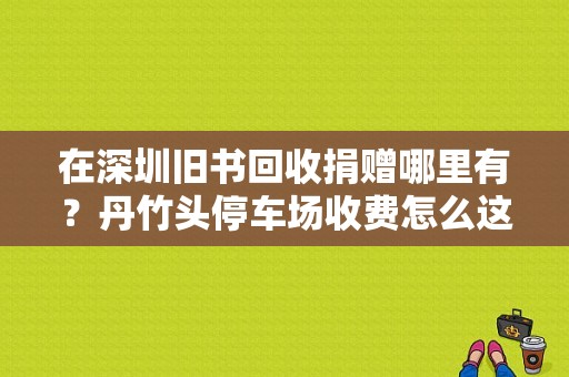 在深圳旧书回收捐赠哪里有？丹竹头停车场收费怎么这么高