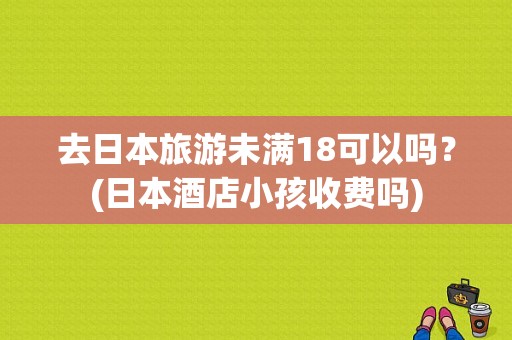 去日本旅游未满18可以吗？(日本酒店小孩收费吗)