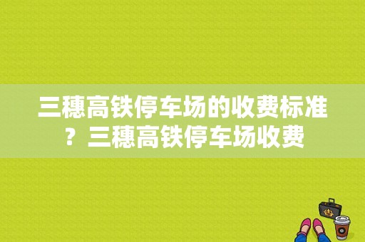 三穗高铁停车场的收费标准？三穗高铁停车场收费