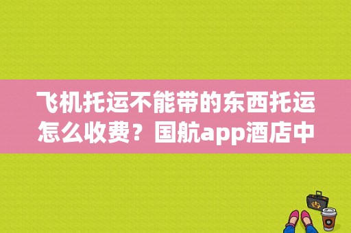 飞机托运不能带的东西托运怎么收费？国航app酒店中转收费吗