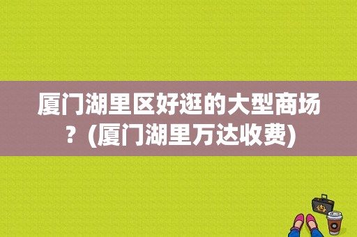 厦门湖里区好逛的大型商场？(厦门湖里万达收费)