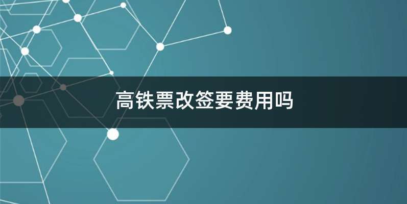 高铁退票或者改签会有额外费用吗？(高铁退改签收费吗)