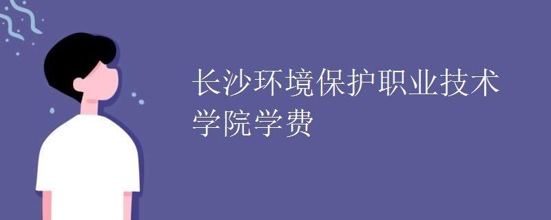 学费多少，长沙环境保护职业技术学院？长沙环境保护职业学院乱收费吗