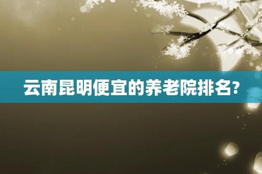 昆明哪家养老院收费最合理？昆明养老院收费价格-图1